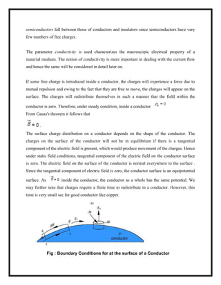 semiconductors fall between those of conductors and insulators since semiconductors have very
few numbers of free charges.
The parameter conductivity is used characterizes the macroscopic electrical property of a
material medium. The notion of conductivity is more important in dealing with the current flow
and hence the same will be considered in detail later on.
If some free charge is introduced inside a conductor, the charges will experience a force due to
mutual repulsion and owing to the fact that they are free to move, the charges will appear on the
surface. The charges will redistribute themselves in such a manner that the field within the
conductor is zero. Therefore, under steady condition, inside a conductor
From Gauss's theorem it follows that
The surface charge distribution on a conductor depends on the shape of the conductor. The
charges on the surface of the conductor will not be in equilibrium if there is a tangential
component of the electric field is present, which would produce movement of the charges. Hence
under static field conditions, tangential component of the electric field on the conductor surface
is zero. The electric field on the surface of the conductor is normal everywhere to the surface .
Since the tangential component of electric field is zero, the conductor surface is an equipotential
surface. As inside the conductor, the conductor as a whole has the same potential. We
may further note that charges require a finite time to redistribute in a conductor. However, this
time is very small sec for good conductor like copper.
Fig : Boundary Conditions for at the surface of a Conductor
 