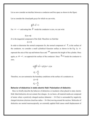 Let us now consider an interface between a conductor and free space as shown in the figure
Let us consider the closed path pqrsp for which we can write,
For and noting that inside the conductor is zero, we can write
=0
Et is the tangential component of the field. Therefore we find that
Et = 0
In order to determine the normal component En, the normal component of , at the surface of
the conductor, we consider a small cylindrical Gaussian surface as shown in the Fig. Le
represent the area of the top and bottom faces and represents the height of the cylinder. Once
again, as , we approach the surface of the conductor. Since inside the conductor is
zero,
Therefore, we can summarize the boundary conditions at the surface of a conductor as:
Et = 0
Behavior of dielectrics in static electric field: Polarization of dielectric:
Here we briefly describe the behavior of dielectrics or insulators when placed in static electric
field. Ideal dielectrics do not contain free charges. As we know, all material media are composed
of atoms where a positively charged nucleus (diameter ~ 10-15m) is surrounded by negatively
charged electrons (electron cloud has radius ~ 10-10m) moving around the nucleus. Molecules of
dielectrics are neutral macroscopically; an externally applied field causes small displacement of
 