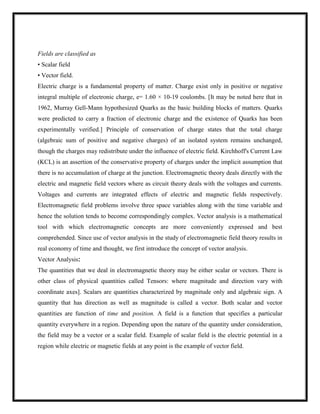 Fields are classified as
• Scalar field
• Vector field.
Electric charge is a fundamental property of matter. Charge exist only in positive or negative
integral multiple of electronic charge, e= 1.60 × 10-19 coulombs. [It may be noted here that in
1962, Murray Gell-Mann hypothesized Quarks as the basic building blocks of matters. Quarks
were predicted to carry a fraction of electronic charge and the existence of Quarks has been
experimentally verified.] Principle of conservation of charge states that the total charge
(algebraic sum of positive and negative charges) of an isolated system remains unchanged,
though the charges may redistribute under the influence of electric field. Kirchhoff's Current Law
(KCL) is an assertion of the conservative property of charges under the implicit assumption that
there is no accumulation of charge at the junction. Electromagnetic theory deals directly with the
electric and magnetic field vectors where as circuit theory deals with the voltages and currents.
Voltages and currents are integrated effects of electric and magnetic fields respectively.
Electromagnetic field problems involve three space variables along with the time variable and
hence the solution tends to become correspondingly complex. Vector analysis is a mathematical
tool with which electromagnetic concepts are more conveniently expressed and best
comprehended. Since use of vector analysis in the study of electromagnetic field theory results in
real economy of time and thought, we first introduce the concept of vector analysis.
Vector Analysis:
The quantities that we deal in electromagnetic theory may be either scalar or vectors. There is
other class of physical quantities called Tensors: where magnitude and direction vary with
coordinate axes]. Scalars are quantities characterized by magnitude only and algebraic sign. A
quantity that has direction as well as magnitude is called a vector. Both scalar and vector
quantities are function of time and position. A field is a function that specifies a particular
quantity everywhere in a region. Depending upon the nature of the quantity under consideration,
the field may be a vector or a scalar field. Example of scalar field is the electric potential in a
region while electric or magnetic fields at any point is the example of vector field.
 