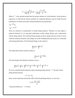 Where ɑ is the outward normal from the surface element ds' of the dielectric. From the above
expression we find that the electric potential of a polarized dielectric may be found from the
contribution of volume and surface charge distributions having densities
These are referred to as polarisation or bound charge densities. Therefore we may replace a
polarized dielectric by an equivalent polarization surface charge density and a polarization
volume charge density. We recall that bound charges are those charges that are not free to move
within the dielectric material, such charges are result of displacement that occurs on a molecular
scale during polarization. The total bound charge on the surface is
The charge that remains inside the surface is
The total charge in the dielectric material is zero as
If we now consider that the dielectric region containing charge density the total volume
charge density becomes
Since we have taken into account the effect of the bound charge density, we can write
Using the definition of we have
 