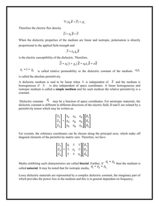 Therefore the electric flux density
When the dielectric properties of the medium are linear and isotropic, polarisation is directly
proportional to the applied field strength and
is the electric susceptibility of the dielectric. Therefore,
is called relative permeability or the dielectric constant of the medium.
is called the absolute permittivity.
A dielectric medium is said to be linear when is independent of and the medium is
homogeneous if is also independent of space coordinates. A linear homogeneous and
isotropic medium is called a simple medium and for such medium the relative permittivity is a
constant.
Dielectric constant may be a function of space coordinates. For anistropic materials, the
dielectric constant is different in different directions of the electric field, D and E are related by a
permittivity tensor which may be written as:
For crystals, the reference coordinates can be chosen along the principal axes, which make off
diagonal elements of the permittivity matrix zero. Therefore, we have
Media exhibiting such characteristics are called biaxial. Further, if then the medium is
called uniaxial. It may be noted that for isotropic media,
Lossy dielectric materials are represented by a complex dielectric constant, the imaginary part of
which provides the power loss in the medium and this is in general dependant on frequency.
 