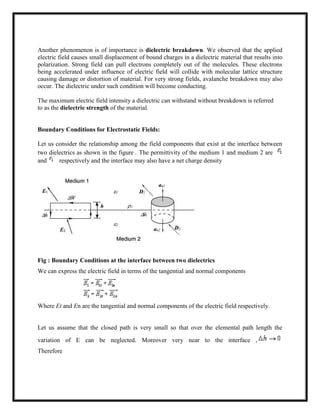 Another phenomenon is of importance is dielectric breakdown. We observed that the applied
electric field causes small displacement of bound charges in a dielectric material that results into
polarization. Strong field can pull electrons completely out of the molecules. These electrons
being accelerated under influence of electric field will collide with molecular lattice structure
causing damage or distortion of material. For very strong fields, avalanche breakdown may also
occur. The dielectric under such condition will become conducting.
The maximum electric field intensity a dielectric can withstand without breakdown is referred
to as the dielectric strength of the material.
Boundary Conditions for Electrostatic Fields:
Let us consider the relationship among the field components that exist at the interface between
two dielectrics as shown in the figure . The permittivity of the medium 1 and medium 2 are
and respectively and the interface may also have a net charge density
Fig : Boundary Conditions at the interface between two dielectrics
We can express the electric field in terms of the tangential and normal components
Where Et and En are the tangential and normal components of the electric field respectively.
Let us assume that the closed path is very small so that over the elemental path length the
variation of E can be neglected. Moreover very near to the interface ,
Therefore
 