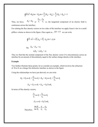 Thus, we have, or i.e. the tangential component of an electric field is
continuous across the interface.
For relating the flux density vectors on two sides of the interface we apply Gauss‘s law to a small
pillbox volume as shown in the figure. Once again as , we can write
i.e,
Thus we find that the normal component of the flux density vector D is discontinuous across an
interface by an amount of discontinuity equal to the surface charge density at the interface.
Example
Two further illustrate these points; let us consider an example, which involves the refraction
of D or E at a charge free dielectric interface as shown in the figure
Using the relationships we have just derived, we can write
In terms of flux density vectors,
Therefore,
 
