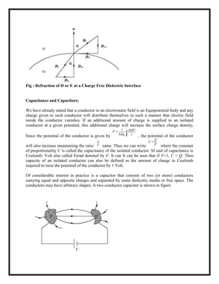 Fig : Refraction of D or E at a Charge Free Dielectric Interface
Capacitance and Capacitors:
We have already stated that a conductor in an electrostatic field is an Equipotential body and any
charge given to such conductor will distribute themselves in such a manner that electric field
inside the conductor vanishes. If an additional amount of charge is supplied to an isolated
conductor at a given potential, this additional charge will increase the surface charge density.
Since the potential of the conductor is given by , the potential of the conductor
will also increase maintaining the ratio same. Thus we can write where the constant
of proportionality C is called the capacitance of the isolated conductor. SI unit of capacitance is
Coulomb/ Volt also called Farad denoted by F. It can It can be seen that if V=1, C = Q. Thus
capacity of an isolated conductor can also be defined as the amount of charge in Coulomb
required to raise the potential of the conductor by 1 Volt.
Of considerable interest in practice is a capacitor that consists of two (or more) conductors
carrying equal and opposite charges and separated by some dielectric media or free space. The
conductors may have arbitrary shapes. A two-conductor capacitor is shown in figure
 