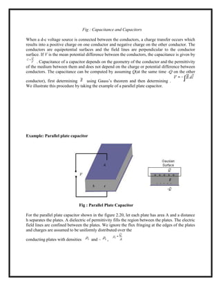 Fig : Capacitance and Capacitors
When a d-c voltage source is connected between the conductors, a charge transfer occurs which
results into a positive charge on one conductor and negative charge on the other conductor. The
conductors are equipotential surfaces and the field lines are perpendicular to the conductor
surface. If V is the mean potential difference between the conductors, the capacitance is given by
. Capacitance of a capacitor depends on the geometry of the conductor and the permittivity
of the medium between them and does not depend on the charge or potential difference between
conductors. The capacitance can be computed by assuming Q(at the same time -Q on the other
conductor), first determining using Gauss‘s theorem and then determining .
We illustrate this procedure by taking the example of a parallel plate capacitor.
Example: Parallel plate capacitor
Fig : Parallel Plate Capacitor
For the parallel plate capacitor shown in the figure 2.20, let each plate has area A and a distance
h separates the plates. A dielectric of permittivity fills the region between the plates. The electric
field lines are confined between the plates. We ignore the flux fringing at the edges of the plates
and charges are assumed to be uniformly distributed over the
conducting plates with densities and – ,
 