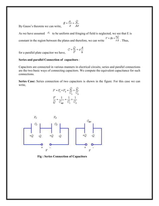 By Gauss‘s theorem we can write,
As we have assumed to be uniform and fringing of field is neglected, we see that E is
constant in the region between the plates and therefore, we can write . Thus,
for a parallel plate capacitor we have,
Series and parallel Connection of capacitors :
Capacitors are connected in various manners in electrical circuits; series and parallel connections
are the two basic ways of connecting capacitors. We compute the equivalent capacitance for such
connections.
Series Case: Series connection of two capacitors is shown in the figure. For this case we can
write,
Fig : Series Connection of Capacitors
 