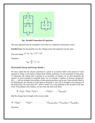 Fig : Parallel Connection of Capacitors
The same approach may be extended to more than two capacitors connected in series.
Parallel Case: For the parallel case, the voltages across the capacitors are the same.
The total charge
Therefore,
Electrostatic Energy and Energy Density :
We have stated that the electric potential at a point in an electric field is the amount of work
required to bring a unit positive charge from infinity (reference of zero potential) to that point.
To determine the energy that is present in an assembly of charges, let us first determine the
amount of work required to assemble them. Let us consider a number of discrete chargesQ1,
Q2,......., QN are brought from infinity to their present position one by one. Since initially there is
no field present, the amount of work done in bring Q1 is zero. Q2 is brought in the presence of
the field of Q1, the work done W1= Q2V21 where V21 is the potential at the location of Q2 due
to Q1. Proceeding in this manner, we can write, the total work done
Had the charges been brought in the reverse order,
Therefore,
 