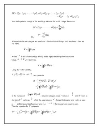 Here VIJ represent voltage at the Ith charge location due to Jth charge. Therefore,
Or,
If instead of discrete charges, we now have a distribution of charges over a volume v then we
can write,
Where is the volume charge density and V represents the potential function.
Since, , we can write
Using the vector identity,
, we can write
In the expression for point charges, since V varies as and D varies as
,the term V varies as while the area varies as . Hence the integral term varies at least
as and the as surface becomes large (i.e. ) the integral term tends to zero.
Thus the equation for W reduces to
 