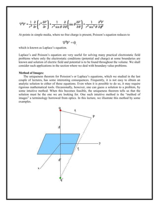At points in simple media, where no free charge is present, Poisson‘s equation reduces to
which is known as Laplace‘s equation.
Laplace‘s and Poisson‘s equation are very useful for solving many practical electrostatic field
problems where only the electrostatic conditions (potential and charge) at some boundaries are
known and solution of electric field and potential is to be found throughout the volume. We shall
consider such applications in the section where we deal with boundary value problems.
Method of Images:
The uniqueness theorem for Poission‘s or Laplace‘s equations, which we studied in the last
couple of lectures, has some interesting consequences. Frequently, it is not easy to obtain an
analytic solution to either of these equations. Even when it is possible to do so, it may require
rigorous mathematical tools. Occasionally, however, one can guess a solution to a problem, by
some intuitive method. When this becomes feasible, the uniqueness theorem tells us that the
solution must be the one we are looking for. One such intuitive method is the ―method of
images‖ a terminology borrowed from optics. In this lecture, we illustrate this method by some
examples.
 