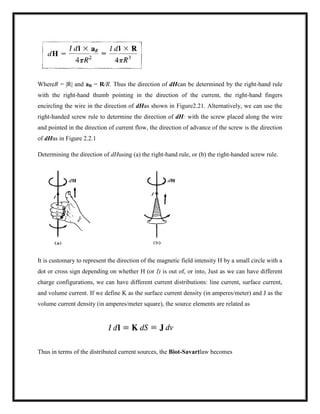 WhereR = |R| and aR = R/R. Thus the direction of dHcan be determined by the right-hand rule
with the right-hand thumb pointing in the direction of the current, the right-hand fingers
encircling the wire in the direction of dHas shown in Figure2.21. Alternatively, we can use the
right-handed screw rule to determine the direction of dH: with the screw placed along the wire
and pointed in the direction of current flow, the direction of advance of the screw is the direction
of dHas in Figure 2.2.1
Determining the direction of dHusing (a) the right-hand rule, or (b) the right-handed screw rule.
It is customary to represent the direction of the magnetic field intensity H by a small circle with a
dot or cross sign depending on whether H (or I) is out of, or into, Just as we can have different
charge configurations, we can have different current distributions: line current, surface current,
and volume current. If we define K as the surface current density (in amperes/meter) and J as the
volume current density (in amperes/meter square), the source elements are related as
Thus in terms of the distributed current sources, the Biot-Savartlaw becomes
 