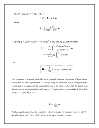 This expression is generally applicable for any straight filamentary conductor of finite length.
Notice from the above equation that H is always along the unit vector aф (i.e., along concentric
circular paths) irrespective of the length of the wire or the point of interest P. As special case,
when the conductor is semi-infinite(with respect to P) so that point A is now at O(0, 0, 0) while B
is at (0, 0, °°); α1= 90°, α2= 0°,
Another special case is when the conductor is infinite in length. For this case, point A is at(0, 0, -
oo) while B is at (0, 0, °°); α1= 180°, α2= 0°,so the above equation becomes
 