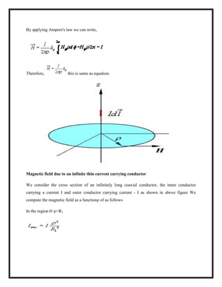 By applying Ampere's law we can write,
Therefore, this is same as equation.
Magnetic field due to an infinite thin current carrying conductor
We consider the cross section of an infinitely long coaxial conductor, the inner conductor
carrying a current I and outer conductor carrying current - I as shown in above figure We
compute the magnetic field as a functionρ of as follows
In the region 0<ρ<R1
 