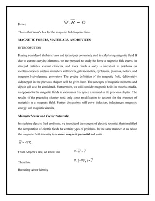 Hence
This is the Gauss‘s law for the magnetic field in point form.
MAGNETIC FORCES, MATERIALS, AND DEVICES
INTRODUCTION
Having considered the basic laws and techniques commonly used in calculating magnetic field B
due to current-carrying elements, we are prepared to study the force a magnetic field exerts on
charged particles, current elements, and loops. Such a study is important to problems on
electrical devices such as ammeters, voltmeters, galvanometers, cyclotrons, plasmas, motors, and
magneto hydrodynamic generators. The precise definition of the magnetic field, deliberately
sidestepped in the previous chapter, will be given here. The concepts of magnetic moments and
dipole will also be considered. Furthermore, we will consider magnetic fields in material media,
as opposed to the magnetic fields in vacuum or free space examined in the previous chapter. The
results of the preceding chapter need only some modification to account for the presence of
materials in a magnetic field. Further discussions will cover inductors, inductances, magnetic
energy, and magnetic circuits.
Magnetic Scalar and Vector Potentials:
In studying electric field problems, we introduced the concept of electric potential that simplified
the computation of electric fields for certain types of problems. In the same manner let us relate
the magnetic field intensity to a scalar magnetic potential and write
From Ampere's law, we know that
Therefore
But using vector identity
 