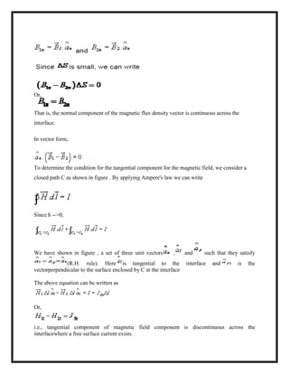 Or,
That is, the normal component of the magnetic flux density vector is continuous across the
interface.
In vector form,
To determine the condition for the tangential component for the magnetic field, we consider a
closed path C as shown in figure . By applying Ampere's law we can write
Since h -->0,
We have shown in figure , a set of three unit vectors , and such that they satisfy
(R.H. rule). Here is tangential to the interface and is the
vectorperpendicular to the surface enclosed by C at the interface
The above equation can be written as
Or,
i.e., tangential component of magnetic field component is discontinuous across the
interfacewhere a free surface current exists.
 