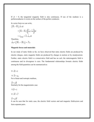 If Js = 0, the tangential magnetic field is also continuous. If one of the medium is a
perfectconductor Js exists on the surface of the perfect conductor.
In vector form we can write,
Therefore,
Magnetic forces and materials:
In our study of static fields so far, we have observed that static electric fields are produced by
electric charges, static magnetic fields are produced by charges in motion or by steadycurrent.
Further, static electric field is a conservative field and has no curl, the staticmagnetic field is
continuous and its divergence is zero. The fundamental relationships forstatic electric fields
among the field quantities can be summarized as:
For a linear and isotropic medium,
Similarly for the magnetostatic case
It can be seen that for static case, the electric field vectors and and magnetic fieldvectors and
form separate pairs.
 
