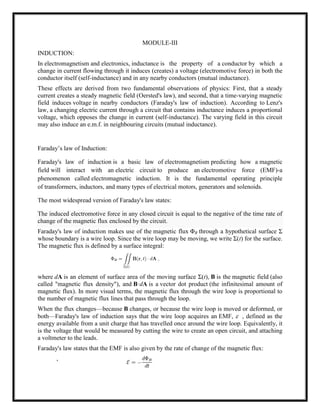 MODULE-III
INDUCTION:
In electromagnetism and electronics, inductance is the property of a conductor by which a
change in current flowing through it induces (creates) a voltage (electromotive force) in both the
conductor itself (self-inductance) and in any nearby conductors (mutual inductance).
These effects are derived from two fundamental observations of physics: First, that a steady
current creates a steady magnetic field (Oersted's law), and second, that a time-varying magnetic
field induces voltage in nearby conductors (Faraday's law of induction). According to Lenz's
law, a changing electric current through a circuit that contains inductance induces a proportional
voltage, which opposes the change in current (self-inductance). The varying field in this circuit
may also induce an e.m.f. in neighbouring circuits (mutual inductance).
Faraday‘s law of Induction:
Faraday's law of induction is a basic law of electromagnetism predicting how a magnetic
field will interact with an electric circuit to produce an electromotive force (EMF)-a
phenomenon called electromagnetic induction. It is the fundamental operating principle
of transformers, inductors, and many types of electrical motors, generators and solenoids.
The most widespread version of Faraday's law states:
The induced electromotive force in any closed circuit is equal to the negative of the time rate of
change of the magnetic flux enclosed by the circuit.
Faraday's law of induction makes use of the magnetic flux ΦB through a hypothetical surface Σ
whose boundary is a wire loop. Since the wire loop may be moving, we write Σ(t) for the surface.
The magnetic flux is defined by a surface integral:
where dA is an element of surface area of the moving surface Σ(t), B is the magnetic field (also
called "magnetic flux density"), and B·dA is a vector dot product (the infinitesimal amount of
magnetic flux). In more visual terms, the magnetic flux through the wire loop is proportional to
the number of magnetic flux lines that pass through the loop.
When the flux changes—because B changes, or because the wire loop is moved or deformed, or
both—Faraday's law of induction says that the wire loop acquires an EMF,  , defined as the
energy available from a unit charge that has travelled once around the wire loop. Equivalently, it
is the voltage that would be measured by cutting the wire to create an open circuit, and attaching
a voltmeter to the leads.
Faraday's law states that the EMF is also given by the rate of change of the magnetic flux:
,
 
