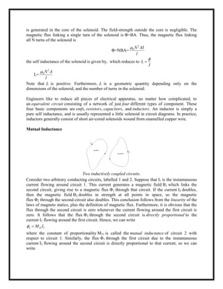 is generated in the core of the solenoid. The field-strength outside the core is negligible. The
magnetic flux linking a single turn of the solenoid is Φ=BA. Thus, the magnetic flux linking
all N turns of the solenoid is
Φ=NBA=
2
0 N AI
l

the self inductance of the solenoid is given by, which reduces to L
I


L=
2
0 N A
l

Note that L is positive. Furthermore, L is a geometric quantity depending only on the
dimensions of the solenoid, and the number of turns in the solenoid.
Engineers like to reduce all pieces of electrical apparatus, no matter how complicated, to
an equivalent circuit consisting of a network of just four different types of component. These
four basic components are emfs, resistors, capacitors, and inductors. An inductor is simply a
pure self inductance, and is usually represented a little solenoid in circuit diagrams. In practice,
inductors generally consist of short air-cored solenoids wound from enamelled copper wire.
Mutual Inductance
Two inductively coupled circuits.
Consider two arbitrary conducting circuits, labelled 1 and 2. Suppose that I1 is the instantaneous
current flowing around circuit 1. This current generates a magnetic field B1 which links the
second circuit, giving rise to a magnetic flux Φ1 through that circuit. If the current I2 doubles,
then the magnetic field B2 doubles in strength at all points in space, so the magnetic
flux Φ2 through the second circuit also doubles. This conclusion follows from the linearity of the
laws of magneto statics, plus the definition of magnetic flux. Furthermore, it is obvious that the
flux through the second circuit is zero whenever the current flowing around the first circuit is
zero. It follows that the flux Φ2 through the second circuit is directly proportional to the
current I1 flowing around the first circuit. Hence, we can write
2 21 1M I 
where the constant of proportionality M21 is called the mutual inductance of circuit 2 with
respect to circuit 1. Similarly, the flux Φ1 through the first circuit due to the instantaneous
current I2 flowing around the second circuit is directly proportional to that current, so we can
write
 