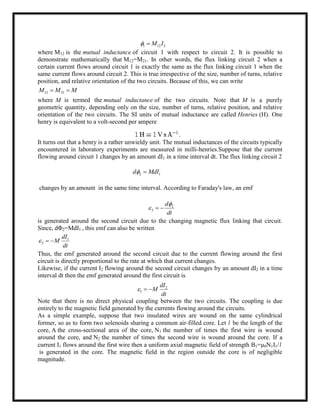 1 12 2M I 
where M12 is the mutual inductance of circuit 1 with respect to circuit 2. It is possible to
demonstrate mathematically that M12=M21. In other words, the flux linking circuit 2 when a
certain current flows around circuit 1 is exactly the same as the flux linking circuit 1 when the
same current flows around circuit 2. This is true irrespective of the size, number of turns, relative
position, and relative orientation of the two circuits. Because of this, we can write
12 21M M M 
where M is termed the mutual inductance of the two circuits. Note that M is a purely
geometric quantity, depending only on the size, number of turns, relative position, and relative
orientation of the two circuits. The SI units of mutual inductance are called Henries (H). One
henry is equivalent to a volt-second per ampere
It turns out that a henry is a rather unwieldy unit. The mutual inductances of the circuits typically
encountered in laboratory experiments are measured in milli-henries.Suppose that the current
flowing around circuit 1 changes by an amount dI1 in a time interval dt. The flux linking circuit 2
2 1d MdI 
changes by an amount in the same time interval. According to Faraday's law, an emf
2
2
d
dt

  
is generated around the second circuit due to the changing magnetic flux linking that circuit.
Since, dΦ2=MdI1 , this emf can also be written
1
2
dI
M
dt
  
Thus, the emf generated around the second circuit due to the current flowing around the first
circuit is directly proportional to the rate at which that current changes.
Likewise, if the current I2 flowing around the second circuit changes by an amount dI2 in a time
interval dt then the emf generated around the first circuit is
2
1
dI
M
dt
  
Note that there is no direct physical coupling between the two circuits. The coupling is due
entirely to the magnetic field generated by the currents flowing around the circuits.
As a simple example, suppose that two insulated wires are wound on the same cylindrical
former, so as to form two solenoids sharing a common air-filled core. Let l be the length of the
core, A the cross-sectional area of the core, N1 the number of times the first wire is wound
around the core, and N2 the number of times the second wire is wound around the core. If a
current I1 flows around the first wire then a uniform axial magnetic field of strength B1=μ0N1I1/l
is generated in the core. The magnetic field in the region outside the core is of negligible
magnitude.
 