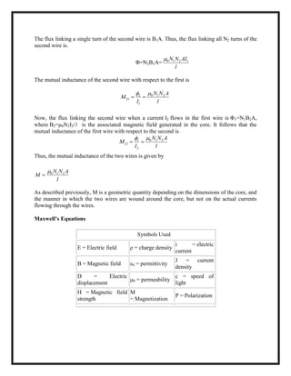 The flux linking a single turn of the second wire is B1A. Thus, the flux linking all N2 turns of the
second wire is.
Φ=N2B1A= 0 1 2 1N N AI
l

The mutual inductance of the second wire with respect to the first is
0 1 22
21
1
N N A
M
I l

 
Now, the flux linking the second wire when a current I2 flows in the first wire is Φ1=N1B2A,
where B2=μ0N2I2/l is the associated magnetic field generated in the core. It follows that the
mutual inductance of the first wire with respect to the second is
0 1 21
12
2
N N A
M
I l

 
Thus, the mutual inductance of the two wires is given by
0 1 2N N A
M
l


As described previously, M is a geometric quantity depending on the dimensions of the core, and
the manner in which the two wires are wound around the core, but not on the actual currents
flowing through the wires.
Maxwell’s Equations
Symbols Used
E = Electric field ρ = charge density
i = electric
current
B = Magnetic field ε0 = permittivity
J = current
density
D = Electric
displacement
μ0 = permeability
c = speed of
light
H = Magnetic field
strength
M
= Magnetization
P = Polarization
 