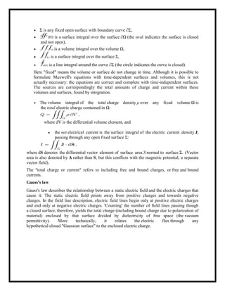  Σ is any fixed open surface with boundary curve ∂Σ,
 is a surface integral over the surface ∂Ω (the oval indicates the surface is closed
and not open),
 is a volume integral over the volume Ω,
 is a surface integral over the surface Σ,
 is a line integral around the curve ∂Σ (the circle indicates the curve is closed).
Here "fixed" means the volume or surface do not change in time. Although it is possible to
formulate Maxwell's equations with time-dependent surfaces and volumes, this is not
actually necessary: the equations are correct and complete with time-independent surfaces.
The sources are correspondingly the total amounts of charge and current within these
volumes and surfaces, found by integration.
 The volume integral of the total charge density ρ over any fixed volume Ω is
the total electric charge contained in Ω:
where dV is the differential volume element, and
 the net electrical current is the surface integral of the electric current density J,
passing through any open fixed surface Σ:
where dS denotes the differential vector element of surface area S normal to surface Σ. (Vector
area is also denoted by A rather than S, but this conflicts with the magnetic potential, a separate
vector field).
The "total charge or current" refers to including free and bound charges, or free and bound
currents.
Gauss's law
Gauss's law describes the relationship between a static electric field and the electric charges that
cause it: The static electric field points away from positive charges and towards negative
charges. In the field line description, electric field lines begin only at positive electric charges
and end only at negative electric charges. 'Counting' the number of field lines passing though
a closed surface, therefore, yields the total charge (including bound charge due to polarization of
material) enclosed by that surface divided by dielectricity of free space (the vacuum
permittivity). More technically, it relates the electric flux through any
hypothetical closed "Gaussian surface" to the enclosed electric charge.
 