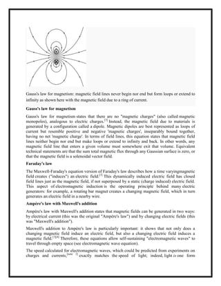 Gauss's law for magnetism: magnetic field lines never begin nor end but form loops or extend to
infinity as shown here with the magnetic field due to a ring of current.
Gauss's law for magnetism
Gauss's law for magnetism states that there are no "magnetic charges" (also called magnetic
monopoles), analogous to electric charges.[3]
Instead, the magnetic field due to materials is
generated by a configuration called a dipole. Magnetic dipoles are best represented as loops of
current but resemble positive and negative 'magnetic charges', inseparably bound together,
having no net 'magnetic charge'. In terms of field lines, this equation states that magnetic field
lines neither begin nor end but make loops or extend to infinity and back. In other words, any
magnetic field line that enters a given volume must somewhere exit that volume. Equivalent
technical statements are that the sum total magnetic flux through any Gaussian surface is zero, or
that the magnetic field is a solenoidal vector field.
Faraday's law
The Maxwell-Faraday's equation version of Faraday's law describes how a time varyingmagnetic
field creates ("induces") an electric field.[3]
This dynamically induced electric field has closed
field lines just as the magnetic field, if not superposed by a static (charge induced) electric field.
This aspect of electromagnetic induction is the operating principle behind many electric
generators: for example, a rotating bar magnet creates a changing magnetic field, which in turn
generates an electric field in a nearby wire.
Ampère's law with Maxwell's addition
Ampère's law with Maxwell's addition states that magnetic fields can be generated in two ways:
by electrical current (this was the original "Ampère's law") and by changing electric fields (this
was "Maxwell's addition").
Maxwell's addition to Ampère's law is particularly important: it shows that not only does a
changing magnetic field induce an electric field, but also a changing electric field induces a
magnetic field.[3][4]
Therefore, these equations allow self-sustaining "electromagnetic waves" to
travel through empty space (see electromagnetic wave equation).
The speed calculated for electromagnetic waves, which could be predicted from experiments on
charges and currents,[note 2]
exactly matches the speed of light; indeed, light is one form
 