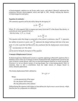 of electromagnetic radiation (as are X-rays, radio waves, and others). Maxwell understood the
connection between electromagnetic waves and light in 1861, thereby unifying the theories
of electromagnetism and optics.
Equation of continuity.
The continuity equation can be derived by taking the divergence of
D
H J
t

  


 
Where H is the magnetic field, in amperes per meter (A/m) and D is the electric flux density, in
coulombs per meter squared (Coul/m2
).
And also using, D   , we get
0J
t

  

This equation states that charge is conserved, or that current is continuous, since ∇ · J. represents
the outflow of current at a point, and
t


represents the charge build up with time at the same
point. It is this result that led Maxwell to the conclusion that the displacement current density
D
t


was necessary in (1.1b), which
can be seen by taking the divergence of this equation.
Comcept of Displacement Current.
In electromagnetism, displacement current is a quantity appearing in Maxwell's equations that is
defined in terms of the rate of change of electric displacement field. Displacement current has the
units of electric current density, and it has an associated magnetic field just as actual currents do.
However it is not an electric current of moving charges, but a time-varying electric field. In
materials, there is also a contribution from the slight motion of charges bound in
atoms, dielectric polarization.
The electric displacement field is defined as:
0D E P 
Where:
ε0 is the permittivity of free space
E is the electric field intensity
P is the polarization of the medium
Differentiating this equation with respect to time defines the displacement current density, which
therefore has two components in a dielectric:
 