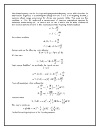 John Henry Poynting was the developer and eponym of the Poynting vector, which describes the
direction and magnitude of electromagnetic energy flow and is used in the Poynting theorem, a
statement about energy conservation for electric and magnetic fields. This work was first
published in 1884. He performed a measurement of Newton's gravitational constant by
innovative means during 1893. In 1903 he was the first to realize that the Sun's radiation can
draw in small particles towards it. This was later coined the Poynting-Robertson effect.
B
E
t
D
H J
t

  


  

From these we obtain
( E) H
( H) J E E
B
H
t
D
E
t

    


     

Subtract, and use the following vector identity:
H ( E)-E ( H)= (E H)     
We then have:
(E H) J E H
B D
E
t t
 
        
 
Next, assume that Ohm's law applies for the electric current:
J E
(E H) ( E) H
B D
E E
t t

 
         
 
2
(E H) H
B D
E E
t t

 
        
 
From calculus (chain rule), we have that
E 1
E ( E)
2
H 1
H H (H H)
2
D
E E
t t t
B
t t t
 
 
   
     
   
   
     
   
Hence we have
2 1 1
(E H) (H H) ( E)
2 2
E E
t t
  
 
       
 
This may be written as
2 2 21 1
(E H) ( H ) ( E )
2 2
E
t t
  
 
     
 
Final differential (point) form of the Poynting theorem:
 