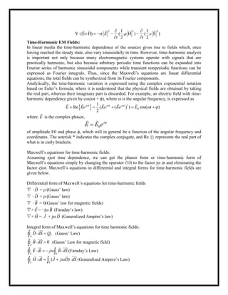 2 2 21 1
(E H) ( H ) ( E )
2 2
E
t t
  
 
     
 
Time-Harmonic EM Fields:
In linear media the time-harmonic dependence of the sources gives rise to fields which, once
having reached the steady state, also vary sinusoidally in time. However, time-harmonic analysis
is important not only because many electromagnetic systems operate with signals that are
practically harmonic, but also because arbitrary periodic time functions can be expanded into
Fourier series of harmonic sinusoidal components while transient nonperiodic functions can be
expressed as Fourier integrals. Thus, since the Maxwell‘s equations are linear differential
equations, the total fields can be synthesized from its Fourier components.
Analytically, the time-harmonic variation is expressed using the complex exponential notation
based on Euler‘s formula, where it is understood that the physical fields are obtained by taking
the real part, whereas their imaginary part is discarded. For example, an electric field with time-
harmonic dependence given by cos(ωt + ϕ), where ω is the angular frequency, is expressed as
  *
0
1
Re ( ( ) ) cos( )
2
j t j t j t
E Ee Ee Ee E t  
     
    
where E

is the complex phasor,
0
j
E E e 

 
of amplitude E0 and phase ϕ, which will in general be a function of the angular frequency and
coordinates. The asterisk * indicates the complex conjugate, and Re {} represents the real part of
what is in curly brackets.
Maxwell‘s equations for time-harmonic fields:
Assuming ejωt time dependence, we can get the phasor form or time-harmonic form of
Maxwell‘s equations simply by changing the operator ∂/∂t to the factor jω in and eliminating the
factor ejωt. Maxwell‘s equations in differential and integral forms for time-harmonic fields are
given below.
Differential form of Maxwell‘s equations for time-harmonic fields
∇ · D

= ρ (Gauss‘ law)
∇ · D

= ρ (Gauss‘ law)
∇ · B

= 0(Gauss‘ law for magnetic fields)
∇× E

= −jω B

(Faraday‘s law)
∇× H

= J

+ jω D

(Generalized Ampère‘s law)
Integral form of Maxwell‘s equations for time harmonic fields:
TS
D dS Q 

 (Gauss‘ Law)
0
S
B dS 

 (Gauss‘ Law for magnetic field)
S
E dl j B dS

    
  
 (Faraday‘s Law)
( )
S
H dl J j D dS

    
   
 (Generalised Ampere‘s Law)
 