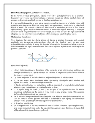 Plane Wave Propagation & Plane wave solution.
In the physics of wave propagation, a plane wave (also spelled planewave) is a constant-
frequency wave whose wavefronts(surfaces of constant phase) are infinite parallel planes of
constant peak-to-peak amplitude normal to the phase velocityvector.
It is not possible in practice to have a true plane wave; only a plane wave of infinite extent will
propagate as a plane wave. However, many waves are approximately plane waves in a localized
region of space. For example, a localized source such as an antenna produces a field that is
approximately a plane wave far from the antenna in its far-field region. Similarly, if thelength
scales are much longer than the wave‘s wavelength, as is often the case for light in the field
of optics, one can treat the waves as light rays which correspond locally to plane waves.
Mathematical formalisms:
Two functions that meet the above criteria of having a constant frequency and constant
amplitude are the sine and cosinefunctions. One of the simplest ways to use such
a sinusoid involves defining it along the direction of the x-axis. The equation below, which is
illustrated toward the right, uses the cosine function to represent a plane wave travelling in the
positive x direction.
In the above equation:
 (x,t)A is the magnitude or disturbance of the wave at a given point in space and time. An
example would be to let (x,t)A represent the variation of air pressure relative to the norm in
the case of a sound wave.
 0A is the amplitude of the wave which is the peak magnitude of the oscillation.
 k is the wave‘s wave number or more specifically the angular wave number and
equals 2π/λ, where λ is the wavelength of the wave.
 k has the units ofradians per unit distance and is a measure of how rapidly the disturbance
changes over a given distance at a particular point in time.
 x is a point along the x-axis. y and z are not part of the equation because the wave's
magnitude and phase are the same at every point on any giveny-z plane. This equation
defines what that magnitude and phase are.
  is the wave‘s angular frequency which equals 2π/T, where T is the period of the wave. 
has the units of radians per unit time and is a measure of how rapidly the disturbance
changes over a given length of time at a particular point in space.
 t is a given point in time
  is the phase shift of the wave and has the units of radians. Note that a positive phase shift,
at a given moment of time, shifts the wave in the negative x-axis direction. A phase shift
of 2π radians shifts it exactly one wavelength.
 