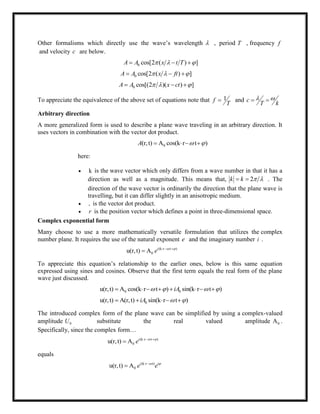 Other formalisms which directly use the wave‘s wavelength  , period T , frequency f
and velocity c are below.
0 cos[2 ( ) ]A A x t T    
0 cos[2 ( ) ]A A x ft    
0 cos[(2 )( ) ]A A x ct    
To appreciate the equivalence of the above set of equations note that 1f
T
 and c
T k
  
Arbitrary direction
A more generalized form is used to describe a plane wave traveling in an arbitrary direction. It
uses vectors in combination with the vector dot product.
0(r,t) A cos(k r t )A     
here:
 k is the wave vector which only differs from a wave number in that it has a
direction as well as a magnitude. This means that, 2k k    . The
direction of the wave vector is ordinarily the direction that the plane wave is
travelling, but it can differ slightly in an anisotropic medium.
 is the vector dot product.
 r is the position vector which defines a point in three-dimensional space.
Complex exponential form
Many choose to use a more mathematically versatile formulation that utilizes the complex
number plane. It requires the use of the natural exponent e and the imaginary number i .
(k r t )
0u(r,t) A i
e    

To appreciate this equation‘s relationship to the earlier ones, below is this same equation
expressed using sines and cosines. Observe that the first term equals the real form of the plane
wave just discussed.
0 0u(r,t) A cos(k r t ) sin(k r t )iA          
0u(r,t) A(r,t) sin(k r t )iA      
The introduced complex form of the plane wave can be simplified by using a complex-valued
amplitude 0U substitute the real valued amplitude 0A .
Specifically, since the complex form…
(k r t )
0u(r,t) A i
e    

equals
(k r t)
0u(r,t) A i i
e e  

 