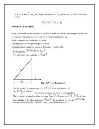 PRODUCT OF VECTOR:
When two vectors and are multiplied, the result is either a scalar or a vector depending how the
two vectors were multiplied. The two types of vector multiplication are:
Scalar product (or dot product) gives a scalar.
Vector product (or cross product) gives a vector.
The dot product between two vectors is defined as = |A||B|cosθAB
 