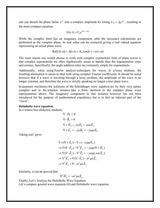 one can absorb the phase factor i
e
into a complex amplitude by letting 0 0
i
U A e
 , resulting in
the more compact equation
(k r t)
0U(r,t) i
U e  

While the complex form has an imaginary component, after the necessary calculations are
performed in the complex plane, its real value can be extracted giving a real valued equation
representing an actual plane wave.
0Re[U(r,t)] A(r,t) A cos(k r t )     
The main reason one would choose to work with complex exponential form of plane waves is
that complex exponentials are often algebraically easier to handle than the trigonometric sines
and cosines. Specifically, the angle-addition rules are extremely simple for exponentials.
Additionally, when using Fourier analysis techniques for waves in a lossy medium, the
resulting attenuation is easier to deal with using complex Fourier coefficients. It should be noted
however that if a wave is traveling through a lossy medium, the amplitude of the wave is no
longer constant, and therefore the wave is strictly speaking no longer a true plane wave.
In quantum mechanics the solutions of the Schrödinger wave equation are by their very nature
complex and in the simplest instance take a form identical to the complex plane wave
representation above. The imaginary component in that instance however has not been
introduced for the purpose of mathematical expediency but is in fact an inherent part of the
―wave‖.
Helmholtz wave equation.
In a source-less dielectric medium,
0
0
S
S
S S S
S S S
D
B
H j D j E
E j B j H
 
 
 
 
  
    


  
  
Taking curl gives
2
2
2 2
2 2
( ) ( )
( ) ( )
( ) ( )
( )
0
S S
S S S
S S S
S S S
S S
E j H
E E j H
E E j j E
E E E
E E


 
 
 
    
      
     
     
   
 
  
  
  
 
Similarly, it can be proved that
2 2
S SH E   
 
Finally, Let‘s Analyze the Helmholtz Wave Equation
Let‘s compare general wave equation (8) and Helmholtz wave equation
 