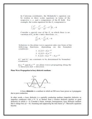 Plane Wave Propagation in lossy dielectric medium:
A lossy dielectric is a medium in which an EM wave loses power as it propagates
due to poor conduction.
In other words, a lossy dielectric is a partially conducting medium (imperfect dielectric or
imperfect conductor) with a ¥= 0, as distinct from a lossless dielectric (perfect or good
dielectric) in which a = 0. Consider a linear, isotropic, homogeneous, lossy dielectric medium
that is charge free (pv = 0). Assuming and suppressing the time factor ej"', Maxwell's equations
become
 