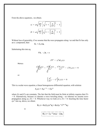 From the above equations , we obtain.
Without loss of generality, if we assume that the wave propagates along +az and that Es has only
an x- component, then
Substituting this into eq.
This is a scalar wave equation, a linear homogeneous differential equation, with solution
where Eo and E'o are constants. The fact that the field must be finite at infinity requires that E'o
= 0. Alternatively, because eiz denotes a wave traveling along —az whereas we assume wave
propagation along az, E'o = 0. Whichever way we look at it, E'o = 0. Inserting the time factor
ejo" into eq. above, we obtain
 