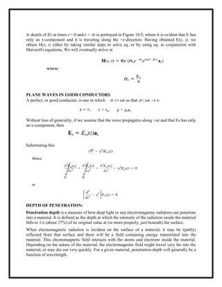 A sketch of |E| at times t = 0 and t = At is portrayed in Figure 10.5, where it is evident that E has
only an x-component and it is traveling along the +z-direction. Having obtained E(z, t), we
obtain H(z, t) either by taking similar steps to solve eq. or by using eq. in conjunction with
Maxwell's equations, We will eventually arrive at
PLANE WAVES IN GOOD CONDUCTORS
A perfect, or good conductor, is one in which   so that /  
Without loss of generality, if we assume that the wave propagates along +az and that Es has only
an x-component, then
Substituting this
DEPTH OF PENETRATION:
Penetration depth is a measure of how deep light or any electromagnetic radiation can penetrate
into a material. It is defined as the depth at which the intensity of the radiation inside the material
falls to 1/e (about 37%) of its original value at (or more properly, just beneath) the surface.
When electromagnetic radiation is incident on the surface of a material, it may be (partly)
reflected from that surface and there will be a field containing energy transmitted into the
material. This electromagnetic field interacts with the atoms and electrons inside the material.
Depending on the nature of the material, the electromagnetic field might travel very far into the
material, or may die out very quickly. For a given material, penetration depth will generally be a
function of wavelength.
 