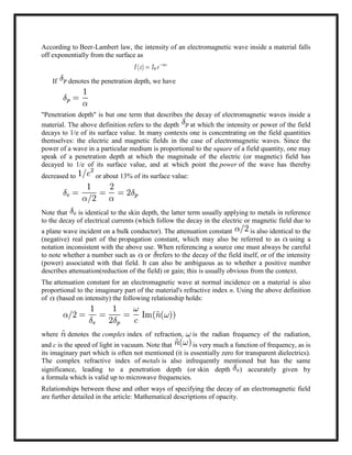 According to Beer-Lambert law, the intensity of an electromagnetic wave inside a material falls
off exponentially from the surface as
If denotes the penetration depth, we have
"Penetration depth" is but one term that describes the decay of electromagnetic waves inside a
material. The above definition refers to the depth at which the intensity or power of the field
decays to 1/e of its surface value. In many contexts one is concentrating on the field quantities
themselves: the electric and magnetic fields in the case of electromagnetic waves. Since the
power of a wave in a particular medium is proportional to the square of a field quantity, one may
speak of a penetration depth at which the magnitude of the electric (or magnetic) field has
decayed to 1/e of its surface value, and at which point the power of the wave has thereby
decreased to or about 13% of its surface value:
Note that is identical to the skin depth, the latter term usually applying to metals in reference
to the decay of electrical currents (which follow the decay in the electric or magnetic field due to
a plane wave incident on a bulk conductor). The attenuation constant is also identical to the
(negative) real part of the propagation constant, which may also be referred to as using a
notation inconsistent with the above use. When referencing a source one must always be careful
to note whether a number such as or refers to the decay of the field itself, or of the intensity
(power) associated with that field. It can also be ambiguous as to whether a positive number
describes attenuation(reduction of the field) or gain; this is usually obvious from the context.
The attenuation constant for an electromagnetic wave at normal incidence on a material is also
proportional to the imaginary part of the material's refractive index n. Using the above definition
of (based on intensity) the following relationship holds:
where denotes the complex index of refraction, is the radian frequency of the radiation,
and c is the speed of light in vacuum. Note that is very much a function of frequency, as is
its imaginary part which is often not mentioned (it is essentially zero for transparent dielectrics).
The complex refractive index of metals is also infrequently mentioned but has the same
significance, leading to a penetration depth (or skin depth ) accurately given by
a formula which is valid up to microwave frequencies.
Relationships between these and other ways of specifying the decay of an electromagnetic field
are further detailed in the article: Mathematical descriptions of opacity.
 
