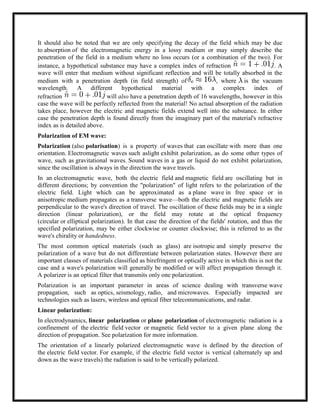 It should also be noted that we are only specifying the decay of the field which may be due
to absorption of the electromagnetic energy in a lossy medium or may simply describe the
penetration of the field in a medium where no loss occurs (or a combination of the two). For
instance, a hypothetical substance may have a complex index of refraction . A
wave will enter that medium without significant reflection and will be totally absorbed in the
medium with a penetration depth (in field strength) of , where is the vacuum
wavelength. A different hypothetical material with a complex index of
refraction will also have a penetration depth of 16 wavelengths, however in this
case the wave will be perfectly reflected from the material! No actual absorption of the radiation
takes place, however the electric and magnetic fields extend well into the substance. In either
case the penetration depth is found directly from the imaginary part of the material's refractive
index as is detailed above.
Polarization of EM wave:
Polarization (also polarisation) is a property of waves that can oscillate with more than one
orientation. Electromagnetic waves such aslight exhibit polarization, as do some other types of
wave, such as gravitational waves. Sound waves in a gas or liquid do not exhibit polarization,
since the oscillation is always in the direction the wave travels.
In an electromagnetic wave, both the electric field and magnetic field are oscillating but in
different directions; by convention the "polarization" of light refers to the polarization of the
electric field. Light which can be approximated as a plane wave in free space or in
anisotropic medium propagates as a transverse wave—both the electric and magnetic fields are
perpendicular to the wave's direction of travel. The oscillation of these fields may be in a single
direction (linear polarization), or the field may rotate at the optical frequency
(circular or elliptical polarization). In that case the direction of the fields' rotation, and thus the
specified polarization, may be either clockwise or counter clockwise; this is referred to as the
wave's chirality or handedness.
The most common optical materials (such as glass) are isotropic and simply preserve the
polarization of a wave but do not differentiate between polarization states. However there are
important classes of materials classified as birefringent or optically active in which this is not the
case and a wave's polarization will generally be modified or will affect propagation through it.
A polarizer is an optical filter that transmits only one polarization.
Polarization is an important parameter in areas of science dealing with transverse wave
propagation, such as optics, seismology, radio, and microwaves. Especially impacted are
technologies such as lasers, wireless and optical fiber telecommunications, and radar.
Linear polarization:
In electrodynamics, linear polarization or plane polarization of electromagnetic radiation is a
confinement of the electric field vector or magnetic field vector to a given plane along the
direction of propagation. See polarization for more information.
The orientation of a linearly polarized electromagnetic wave is defined by the direction of
the electric field vector. For example, if the electric field vector is vertical (alternately up and
down as the wave travels) the radiation is said to be vertically polarized.
 