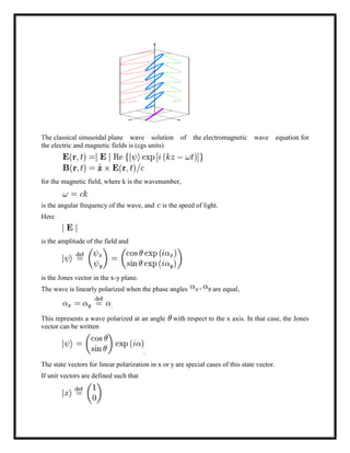 The classical sinusoidal plane wave solution of the electromagnetic wave equation for
the electric and magnetic fields is (cgs units)
for the magnetic field, where k is the wavenumber,
is the angular frequency of the wave, and is the speed of light.
Here
is the amplitude of the field and
is the Jones vector in the x-y plane.
The wave is linearly polarized when the phase angles are equal,
.
This represents a wave polarized at an angle with respect to the x axis. In that case, the Jones
vector can be written
.
The state vectors for linear polarization in x or y are special cases of this state vector.
If unit vectors are defined such that
 