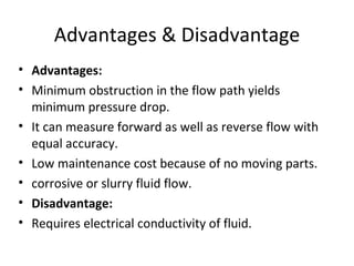 Advantages & Disadvantage Advantages: Minimum obstruction in the flow path yields minimum pressure drop. It can measure forward as well as reverse flow with equal accuracy. Low maintenance cost because of no moving parts. corrosive or slurry fluid flow. Disadvantage: Requires electrical conductivity of fluid. 