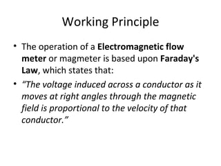 Working Principle The operation of a  Electromagnetic flow meter  or magmeter is based upon  Faraday's Law , which states that: “ The voltage induced across a conductor as it moves at right angles through the magnetic field is proportional to the velocity of that conductor.” 