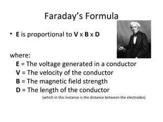 Faraday’s Formula E  is proportional to  V  x  B  x  D where: E  = The voltage generated in a conductor V  = The velocity of the conductor B  = The magnetic field strength D  = The length of the conductor (which in this instance is the distance between the electrodes) 