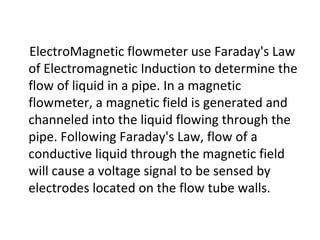 ElectroMagnetic flowmeter use Faraday's Law of Electromagnetic Induction to determine the flow of liquid in a pipe. In a magnetic flowmeter, a magnetic field is generated and channeled into the liquid flowing through the pipe. Following Faraday's Law, flow of a conductive liquid through the magnetic field will cause a voltage signal to be sensed by electrodes located on the flow tube walls. 