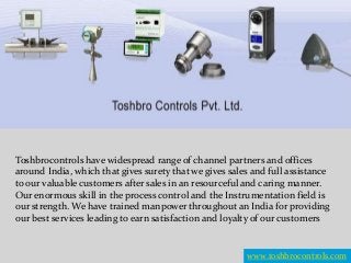 Toshbrocontrols have widespread range of channel partners and offices
around India, which that gives surety that we gives sales and full assistance
to our valuable customers after sales in an resourceful and caring manner.
Our enormous skill in the process control and the Instrumentation field is
our strength. We have trained manpower throughout an India for providing
our best services leading to earn satisfaction and loyalty of our customers
www.toshbrocontrols.com
 