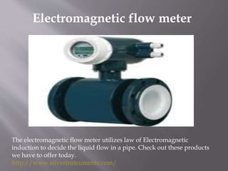 Electromagnetic flow meter
The electromagnetic flow meter utilizes law of Electromagnetic
induction to decide the liquid flow in a pipe. Check out these products
we have to offer today.
http://www.silverinstruments.com/
 