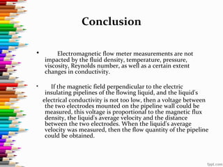 Conclusion
• Electromagnetic flow meter measurements are not
impacted by the fluid density, temperature, pressure,
viscosity, Reynolds number, as well as a certain extent
changes in conductivity.
• If the magnetic field perpendicular to the electric
insulating pipelines of the flowing liquid, and the liquid's
electrical conductivity is not too low, then a voltage between
the two electrodes mounted on the pipeline wall could be
measured, this voltage is proportional to the magnetic flux
density, the liquid's average velocity and the distance
between the two electrodes. When the liquid's average
velocity was measured, then the flow quantity of the pipeline
could be obtained.
 