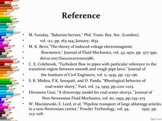 Reference
• M. Faraday, "Bakerian lecture," Phil. Trans. Roy. Soc. (London),
• vol. 122, pp. 163-194; January, 1832.
• M. K. Bevir,"The theory of induced voltage electromagnetic
• flowmeters," Journal of Fluid Mechanics, vol. 43, 1970, pp. 577-590,
• doi:10.1017/S0022112070002586.
• C. E. Colebrook, “Turbulent flow in pipes with particular reference to the
transition region between smooth and rough pipe laws,” Journal of
• the Institute of Civil Engineers, vol. 11, 1939, pp. 133–156.
• S. K. Mishra, P.K. Senapati, and D. Panda, “Rheological behavior of
• coal-water slurry,” Fuel, vol. 74, 1995, pp.1220–1225.
• Hiromoto Usui, “A thixotropy model for coal-water slurrys,” Journal of
• Non-Newtonian Fluid Mechanics, vol. 60, 1995, pp.259–275
• W. Maciejewski, E. Lord, et al, “Pipeline transport of large ablatingp articles
in a non-Newtonian carrier,” Powder Technology, vol. 94, 1997, pp.
223–228.
 