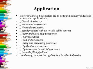Application
• electromagnetic flow meters are to be found in many industrial
sectors and applications.
• _ Chemical industry
• _ Water and wastewater
• _ Hydraulic transport,
• _ liquid products with up to 50% solids content
• _ Paper and wood pulp production
• _ Pharmaceutical
• _ Food and beverages
• _ Filling and dispensing processes
• _ Highly abrasive slurries
• _ High-pressure industrial processes
• _ Partially filled pipelines
• and many, many other applications in other industries
 