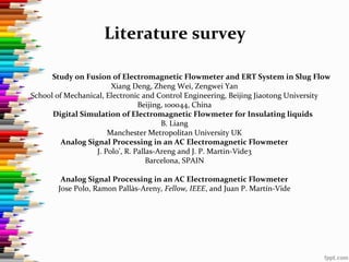 Literature survey
Study on Fusion of Electromagnetic Flowmeter and ERT System in Slug Flow
Xiang Deng, Zheng Wei, Zengwei Yan
School of Mechanical, Electronic and Control Engineering, Beijing Jiaotong University
Beijing, 100044, China
Digital Simulation of Electromagnetic Flowmeter for Insulating liquids
B. Liang
Manchester Metropolitan University UK
Analog Signal Processing in an AC Electromagnetic Flowmeter
J. Polo’, R. Pallas-Areng and J. P. Martin-Vide3
Barcelona, SPAIN
Analog Signal Processing in an AC Electromagnetic Flowmeter
Jose Polo, Ramon Pallàs-Areny, Fellow, IEEE, and Juan P. Martín-Vide
 
