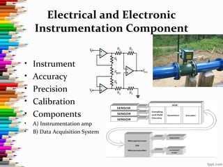 Electrical and Electronic
Instrumentation Component
• Instrument
• Accuracy
• Precision
• Calibration
• Components
• A) Instrumentation amp
• B) Data Acquisition System
 