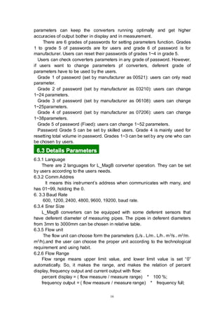 16
parameters can keep the converters running optimally and get higher
accuracies of output bother in display and in measurement.
There are 6 grades of passwords for setting parameters function. Grades
1 to grade 5 of passwords are for users and grade 6 of password is for
manufacturer. Users can reset their passwords of grades 1~4 in grade 5.
Users can check converters parameters in any grade of password. However,
if users want to change parameters pf converters, deferent grade of
parameters have to be used by the users.
Grade 1 of password (set by manufacturer as 00521): users can only read
parameter.
Grade 2 of password (set by manufacturer as 03210): users can change
1~24 parameters.
Grade 3 of password (set by manufacturer as 06108): users can change
1~25parameters.
Grade 4 of password (set by manufacturer as 07206): users can change
1~38parameters.
Grade 5 of password (Fixed): users can change 1~52 parameters.
Password Grade 5 can be set by skilled users. Grade 4 is mainly used for
resetting total volume in password. Grades 1~3 can be set by any one who can
be chosen by users.
6666.3.3.3.3 DetailsDetailsDetailsDetails ParametersParametersParametersParameters
6.3.1 Language
There are 2 languages for L_MagB converter operation. They can be set
by users according to the users needs.
6.3.2 Comm Addres
It means this instrument’s address when communicates with many, and
has 01~99, holding the 0.
6. 3.3 Baud Rate
600, 1200, 2400, 4800, 9600, 19200, baud rate.
6.3.4 Snsr Size
L_MagB converters can be equipped with some deferent sensors that
have deferent diameter of measuring pipes. The pipes in deferent diameters
from 3mm to 3000mm can be chosen in relative table.
6.3.5 Flow unit
The flow unit can choose form the parameters (L/s、L/m、L/h、m3/s、m3/m、
m3/h),and the user can choose the proper unit according to the technological
requirement and using habit.
6.2.6 Flow Range
Flow range means upper limit value, and lower limit value is set “0”
automatically. So, it makes the range, and makes the relation of percent
display, frequency output and current output with flow:
percent display = ( flow measure / measure range) * 100 %;
frequency output = ( flow measure / measure range) * frequency full;
 
